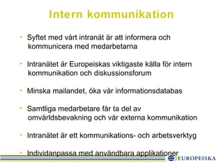 Intern kommunikation Syftet med vårt intranät är att informera och kommunicera med medarbetarna Intranätet är Europeiskas viktigaste källa för intern kommunikation och diskussionsforum Minska mailandet, öka vår informationsdatabas Samtliga medarbetare får ta del av ǳä𱹲ԾԲ och vår externa kommunikation Intranätet är ett kommunikations- och arbetsverktyg Individanpassa med användbara applikationer 