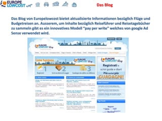 Das Blog


Das Blog von Europelowcost bietet aktualisierte Informationen bezüglich Flüge und
Budgetreisen an. Ausserem, um Inhalte bezüglich Reiseführer und Reisetagebücher
zu sammeln gibt es ein innovatives Modell “pay per write” welches von google Ad
Sense verwendet wird.
 