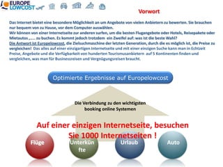 Vorwort
Das Internet bietet eine besondere Möglichkeit an um Angebote von vielen Anbietern zu bewerten. Sie brauchen
nur bequem von zu Hause, vor dem Computer auswählen.
Wir können von einer Internetseite zur anderen surfen, um die besten Flugangebote oder Hotels, Reisepakete oder
Mietautos ,….. zu buchen. Es kommt jedoch trotzdem ein Zweifel auf: was ist die beste Wahl?
Die Antwort ist Europelowcost, die Zielsuchmaschine der letzten Generation, durch die es möglich ist, die Preise zu
vergleichen! Das alles auf einer einzigartigen Internetseite und mit einer einzigen Suche kann man in Echtzeit
Preise, Angebote und die Verfügbarkeit von hunderten Tourismusanbietern auf 5 Kontinenten finden und
vergleichen, was man für Businessreisen und Vergnügungsreisen braucht.



                        Optimierte Ergebnisse auf Europelowcost



                                    Die Verbindung zu den wichtigsten
                                         booking online Systemen


               Auf einer einzigen Internetseite, besuchen
                        Sie 1000 Internetseiten !
           Flüge                 Unterkün                     Urlaub                    Auto
                                    fte
 