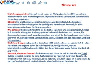 Wir über uns


Entstehungsgeschichte: Europelowcost wurde als Pilotprojekt im Jahr 2004 von einem
internationalen Team mit heterogenen Kompetenzen und der Leidenschaft für innovative
Technologie gegründet.
Objektiv: Ein unabhängiges, einfaches, schnelles und technologisch hochwertiges
Instrument für den Preisvergleich der wichtigsten Bereiche der Reisewelt, in einer
internationalen Optik, zur Verfügung zu stellen.
Wie geht das: Die Zielsuchmaschine für die Suche, Eigentum und Vielsprachigkeit, befragt
in Echtzeit die wichtigsten Buchungssysteme im Bereich der Reisen und Urlaube, für
Businessreisen, sowie auch Vergnügungsreisen und bietet die Suchergebnisse nach Preisen
geordnet, an. Europelowcost verkauft keine Reisen, sondern hilft den Reisenden Geld und
Zeit zu sparen.
Die Triboo Gruppe: ab September des Jahres 2008 arbeiten Europelowcost mit Triboo Spa
zusammen und ergeben somit ein italienisches Gründungszentrum, welche
Internetprojekte erfolgreich unterstützt. Aus dieser Vereinung wurde Europe Low Cost Srl.
gegründet.
Semantik, die neuen Grenzen: das Partnership mit Enuan im Juli 2010 wurde von Travel
Cyborg gestartet, welches die erste Suchmaschine für Flüge mit natürlicher Sprache ist.
Integrierbar mit webchat, messenger, social network, usw. Sein slogan ist “Suche so wie du
sprichst” und stellt somit die Evolution der alten Suchform auf dem Form dar.
 