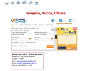 Europe Low Cost Srl – Triboo Spa Group Viale Sarca 336, Edificio Sedici 20126 – Milano Web:  www.europelowcost.com Email:  [email_address]   Phone: +39 02 647 414 63 Semplice, Veloce, Efficace. 