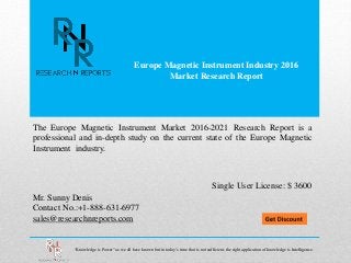 Europe Magnetic Instrument Industry 2016
Market Research Report
Mr. Sunny Denis
Contact No.:+1-888-631-6977
sales@researchnreports.com
The Europe Magnetic Instrument Market 2016-2021 Research Report is a
professional and in-depth study on the current state of the Europe Magnetic
Instrument industry.
Single User License: $ 3600
“Knowledge is Power” as we all have known but in today’s time that is not sufficient, the right application of knowledge is Intelligence.
 