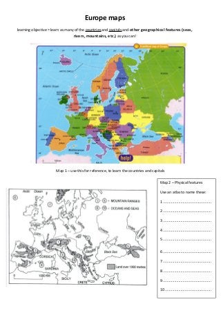 Europe maps
learning objective = learn as many of the countries and capitals and other geographical features (seas,

rivers, mountains, etc.) as you can!

Map 1 – use this for reference, to learn the countries and capitals
Map 2 – Physical features
Use an atlas to name these:
1 ...............................................
2 ...............................................
3 ...............................................
4 ...............................................
5 ...............................................
6 ...............................................
7 ...............................................
8 ...............................................
9 ...............................................
10 .............................................

 