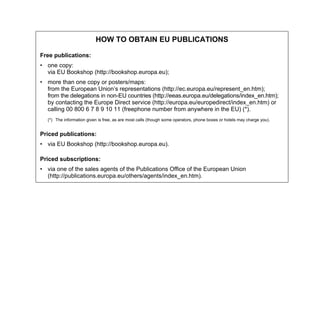 HOW TO OBTAIN EU PUBLICATIONS
Free publications:
• one copy:
via EU Bookshop (http://bookshop.europa.eu);
• more than one copy or posters/maps:
from the European Union’s representations (http://ec.europa.eu/represent_en.htm);
from the delegations in non-EU countries (http://eeas.europa.eu/delegations/index_en.htm);
by contacting the Europe Direct service (http://europa.eu/europedirect/index_en.htm) or
calling 00 800 6 7 8 9 10 11 (freephone number from anywhere in the EU) (*).
(*) The information given is free, as are most calls (though some operators, phone boxes or hotels may charge you).
Priced publications:
• via EU Bookshop (http://bookshop.europa.eu).
Priced subscriptions:
• via one of the sales agents of the Publications Office of the European Union
(http://publications.europa.eu/others/agents/index_en.htm).
 