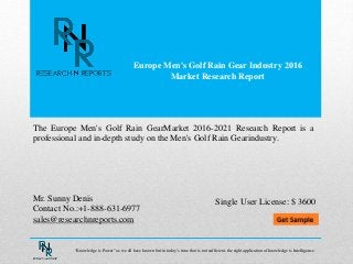Europe Men's Golf Rain Gear Industry 2016
Market Research Report
Mr. Sunny Denis
Contact No.:+1-888-631-6977
sales@researchnreports.com
The Europe Men's Golf Rain GearMarket 2016-2021 Research Report is a
professional and in-depth study on the Men's Golf Rain Gearindustry.
Single User License: $ 3600
“Knowledge is Power” as we all have known but in today’s time that is not sufficient, the right application of knowledge is Intelligence.
 