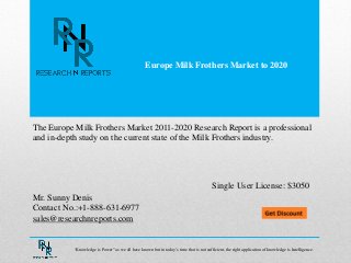 Europe Milk Frothers Market to 2020
Mr. Sunny Denis
Contact No.:+1-888-631-6977
sales@researchnreports.com
The Europe Milk Frothers Market 2011-2020 Research Report is a professional
and in-depth study on the current state of the Milk Frothers industry.
Single User License: $3050
“Knowledge is Power” as we all have known but in today‟s time that is not sufficient, the right application of knowledge is Intelligence.
 