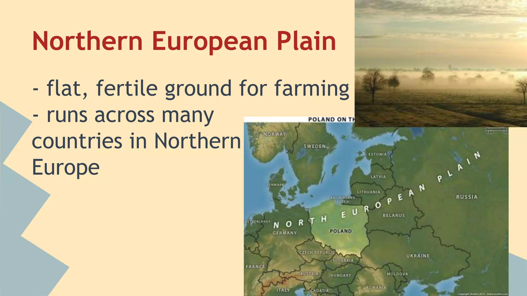 Northern European Plain 
- flat, fertile ground for farming 
- runs across many 
countries in Northern 
Europe 
 