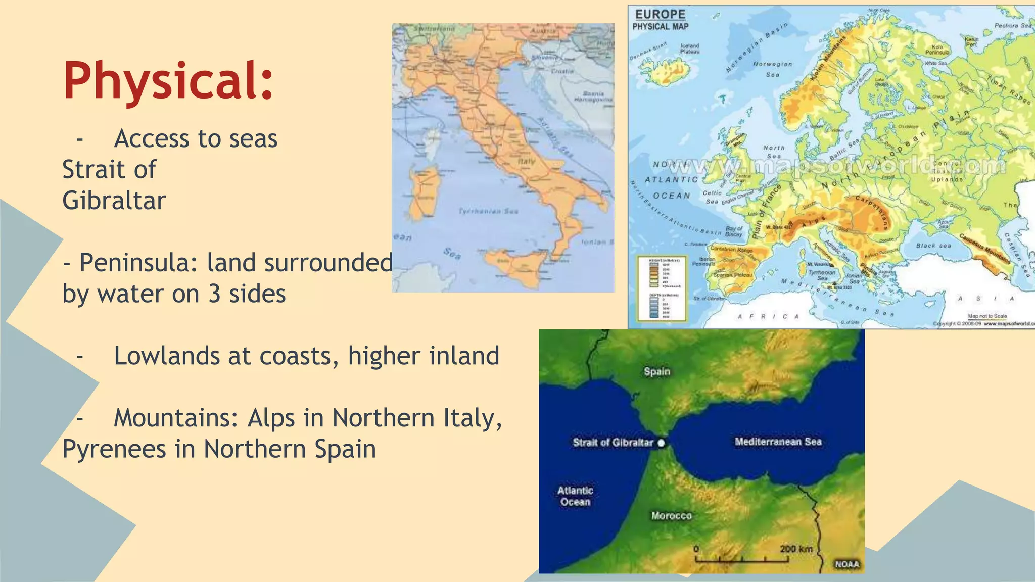 Physical: 
- Access to seas 
Strait of 
Gibraltar 
- Peninsula: land surrounded 
by water on 3 sides 
- Lowlands at coasts, higher inland 
- Mountains: Alps in Northern Italy, 
Pyrenees in Northern Spain 
 