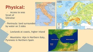 Physical: 
- Access to seas 
Strait of 
Gibraltar 
- Peninsula: land surrounded 
by water on 3 sides 
- Lowlands at coasts, higher inland 
- Mountains: Alps in Northern Italy, 
Pyrenees in Northern Spain 
 