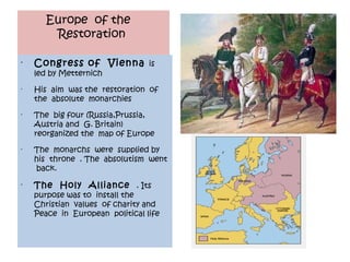 Europe of the
        Restoration

•
    Congress of Vienna is
    led by Metternich
•
    His aim was the restoration of
    the absolute monarchies
•
    The big four (Russia,Prussia,
    Austria and G. Britain)
    reorganized the map of Europe
•
    The monarchs were supplied by
    his throne . The absolutism went
    back.
•
    The Holy Alliance . Its
    purpose was to install the
    Christian values of charity and
    Peace in European political life
 