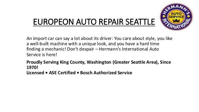 EUROPEON AUTO REPAIR SEATTLE
An import car can say a lot about its driver: You care about style, you like
a well-built machine with a unique look, and you have a hard time
finding a mechanic! Don't despair – Hermann's International Auto
Service is here!
Proudly Serving King County, Washington (Greater Seattle Area), Since
1970!
Licensed • ASE Certified • Bosch Authorized Service
 