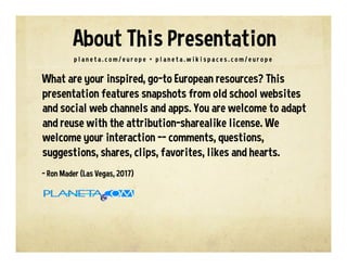 What are your inspired, go-to European resources? This
presentation features snapshots from old school websites
and social web channels and apps. You are welcome to adapt
and reuse with the attribution-sharealike license. We
welcome your interaction -- comments, questions,
suggestions, shares, clips, favorites, likes and hearts.
- Ron Mader (Las Vegas, 2017)
p l a n e t a . c o m / e u r o p e • p l a n e t a . w i k i s p a c e s . c o m / e u r o p e
About This Presentation
 