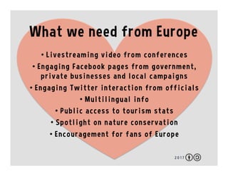 2 0 1 7
What we need from Europe
•  Livestreaming video from conferences
•  Engaging Facebook pages from government,
private businesses and local campaigns
•  Engaging Twitter interaction from officials
•  Multilingual info
•  Public access to tourism stats
•  Spotlight on nature conservation
•  Encouragement for fans of Europe
 