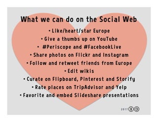 What we can do on the Social Web
2 0 1 7
•  Like/heart/star Europe
•  Give a thumbs up on YouTube
•  #Periscope and #FacebookLive
•  Share photos on Flickr and Instagram
•  Follow and retweet friends from Europe
•  Edit wikis
•  Curate on Flipboard, Pinterest and Storify
•  Rate places on TripAdvisor and Yelp
•  Favorite and embed Slideshare presentations
 