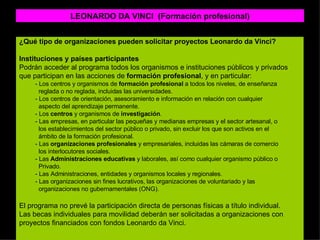 LEONARDO DA VINCI  (Formación profesional) ¿Qué tipo de organizaciones pueden solicitar proyectos Leonardo da Vinci? Instituciones y países participantes Podrán acceder al programa todos los organismos e instituciones públicos y privados que participan en las acciones de  formación profesional , y en particular:  - Los centros y organismos de  formación profesional  a todos los niveles, de enseñanza reglada o no reglada, incluidas las universidades.  - Los centros de orientación, asesoramiento e información en relación con cualquier aspecto del aprendizaje permanente. - Los  centros  y organismos de  investigación . - Las empresas, en particular las pequeñas y medianas empresas y el sector artesanal, o los establecimientos del sector público o privado, sin excluir los que son activos en el ámbito de la formación profesional.  - Las  organizaciones profesionales  y empresariales, incluidas las cámaras de comercio  los interlocutores sociales.  - Las  Administraciones educativas  y laborales, así como cualquier organismo público o Privado.  - Las Administraciones, entidades y organismos locales y regionales. - Las organizaciones sin fines lucrativos, las organizaciones de voluntariado y las organizaciones no gubernamentales (ONG).  El programa no prevé la participación directa de personas físicas a título individual.  Las becas individuales para movilidad deberán ser solicitadas a organizaciones con proyectos financiados con fondos Leonardo da Vinci.  