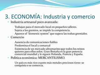 3. ECONOMÍA: Industria y comercio 
• Industria artesanal poco avanzada: 
 Trabajan para el mercado local en pequeños talleres. 
 Sujeta a los gremios, se impide la competencia. 
 Aparece el “domestic system” que supera las trabas gremiales. 
• Comercio 
 Ausencia de comunicaciones fiables 
 Predomina el local y comarcal 
 Existencia de un mercado ultramarino que todos los reinos 
quieren para ellos solos. Gran Bretaña es la gran potencia 
comercial mundial y le siguen Holanda, Francia y España. 
• Política económica: MERCANTILISMO. 
 Un país es más rico cuanto más metales preciosos tiene: se 
conquista o se comercia. 
 