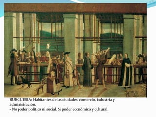 BURGUESÍA: Habitantes de las ciudades: comercio, industria y 
administración. 
- No poder político ni social. Si poder económico y cultural. 
 