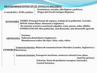 TRANSFORMACIONES EN EL ANTIGUO RÉGIMEN. 
2ª mitad del s. XVIII cambios 
Económicos, sociales, ideológicos y políticos. 
Origen del Fin del Antiguo Régimen. 
ECONOMÍA TIERRA: Principal fuente de riqueza, trabajo de la población. Cereales. 
ZONAS: Países Bajos, Alemania e Inglaterra. 
De rotación trienal a cuatrienal (algodón, maíz, patata, nabo, alfalfa) 
CONSECUENCIAS: Más población, más demanda, más desarrollo agrícola. 
ARTESANÍA 
Gremios. 
Industria domiciliaria (Inglaterra). 
Manufacturas reales (de lujo): Telas, seda, vidrio. 
Comercio Interior: Mejora de comunicaciones fluviales (canales, Inglaterra) y 
carreteras. 
COMERCIO. 
Comercio Exterior: Transporte marítimo, comercio colonial (oro, plata, 
materias primas). 
Colonias: Venta de productos europeos (mercado). 
Control británico. 
 