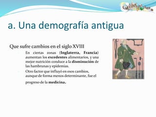 a. Una demografía antigua 
Que sufre cambios en el siglo XVIII 
 En ciertas zonas (Inglaterra, Francia) 
aumentan los excedentes alimentarios, y una 
mejor nutrición conduce a la disminución de 
las hambrunas y epidemias. 
 Otro factor que influyó en esos cambios, 
aunque de forma menos determinante, fue el 
progreso de la medicina. 
 