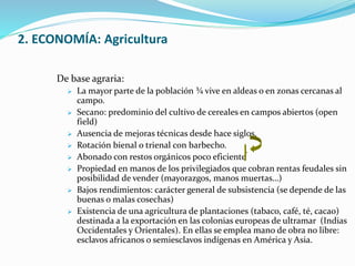 2. ECONOMÍA: Agricultura 
De base agraria: 
 La mayor parte de la población ¾ vive en aldeas o en zonas cercanas al 
campo. 
 Secano: predominio del cultivo de cereales en campos abiertos (open 
field) 
 Ausencia de mejoras técnicas desde hace siglos. 
 Rotación bienal o trienal con barbecho. 
 Abonado con restos orgánicos poco eficiente 
 Propiedad en manos de los privilegiados que cobran rentas feudales sin 
posibilidad de vender (mayorazgos, manos muertas…) 
 Bajos rendimientos: carácter general de subsistencia (se depende de las 
buenas o malas cosechas) 
 Existencia de una agricultura de plantaciones (tabaco, café, té, cacao) 
destinada a la exportación en las colonias europeas de ultramar (Indias 
Occidentales y Orientales). En ellas se emplea mano de obra no libre: 
esclavos africanos o semiesclavos indígenas en América y Asia. 
 