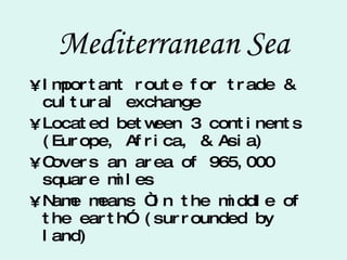 Mediterranean Sea Important route for trade & cultural exchange Located between 3 continents (Europe, Africa, & Asia) Covers an area of 965,000 square miles Name means “in the middle of the earth” (surrounded by land) 