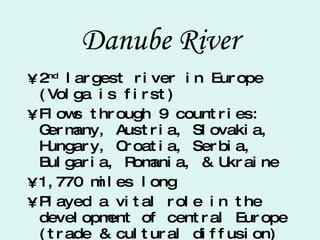 Danube River 2 nd  largest river in Europe (Volga is first) Flows through 9 countries: Germany, Austria, Slovakia, Hungary, Croatia, Serbia, Bulgaria, Romania, & Ukraine 1,770 miles long Played a vital role in the development of central Europe (trade & cultural diffusion) 