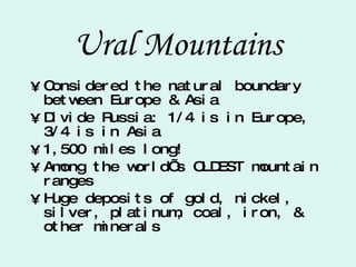 Ural Mountains Considered the natural boundary between Europe & Asia Divide Russia: 1/4 is in Europe, 3/4 is in Asia 1,500 miles long! Among the world’s OLDEST mountain ranges Huge deposits of gold, nickel, silver, platinum, coal, iron, & other minerals 