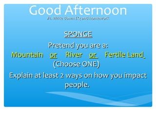 Good Afternoon
           #1. Write down EQ and homework


                  SPONGE
             Pretend you are a:
Mountain or River or Fertile Land
              (Choose ONE)
Explain at least 2 ways on how you impact
                   people.
 