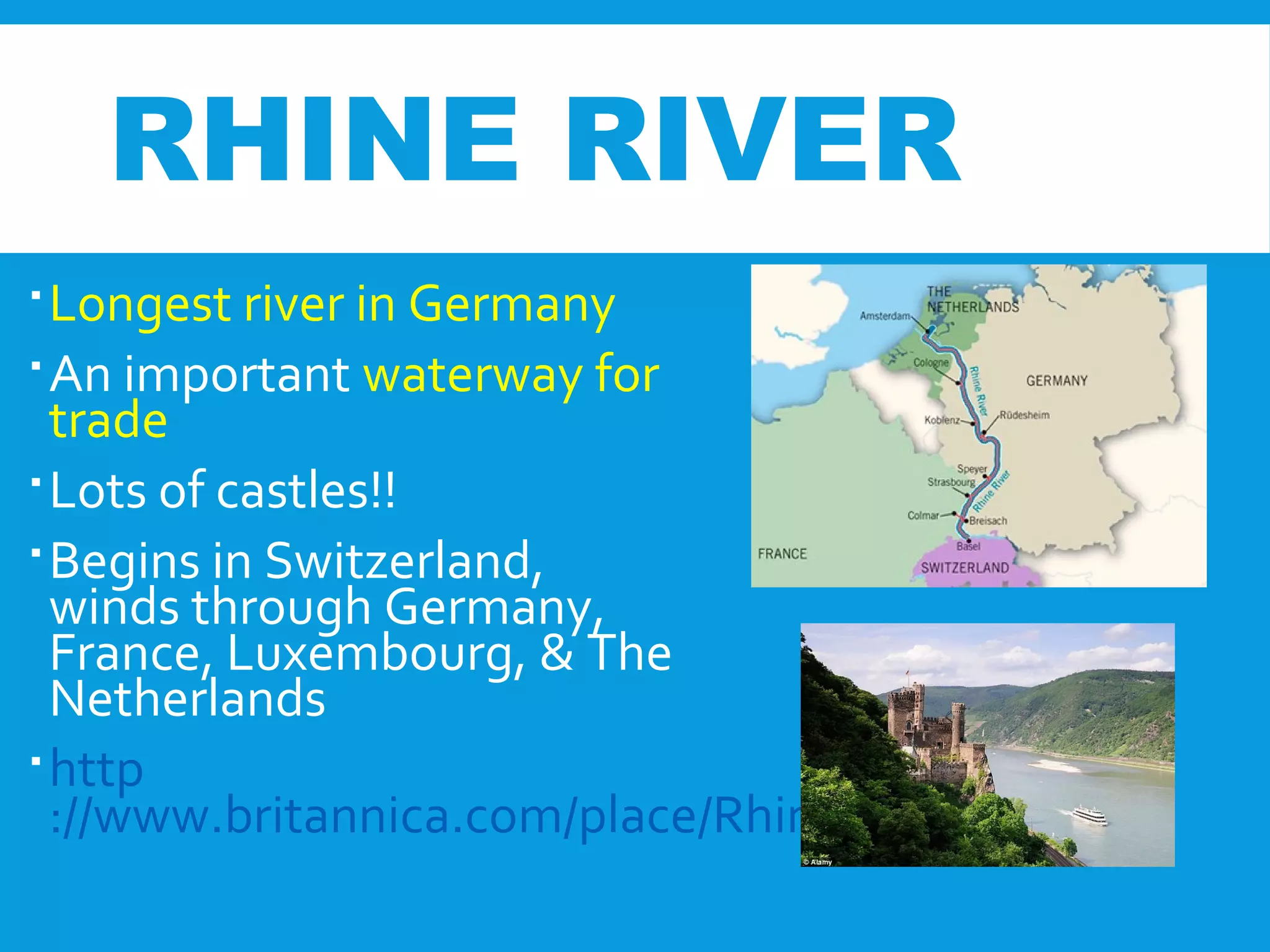 RHINE RIVER
Longest river in Germany
An important waterway for
trade
Lots of castles!!
Begins in Switzerland,
winds through Germany,
France, Luxembourg, & The
Netherlands
http
://www.britannica.com/place/Rhine-River
 