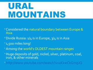 URAL
MOUNTAINS
 Considered the natural boundary between Europe &
Asia
 Divide Russia: 1/4 is in Europe, 3/4 is in Asia
 1,500 miles long!
 Among the world’s OLDEST mountain ranges
 Huge deposits of gold, nickel, silver, platinum, coal,
iron, & other minerals
 http://www.youtube.com/watch?v=xKkwCkGmgJQ
 