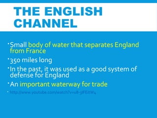 THE ENGLISH
CHANNEL
Small body of water that separates England
from France
350 miles long
In the past, it was used as a good system of
defense for England
An important waterway for trade
 http://www.youtube.com/watch?v=u8-3IFEitW4
 