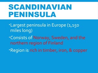 Largest peninsula in Europe (1,150
miles long)
Consists of Norway, Sweden, and the
northern region of Finland
Region is rich in timber, iron, & copper
SCANDINAVIAN
PENINSULA
 