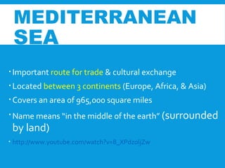  Important route for trade & cultural exchange
 Located between 3 continents (Europe, Africa, & Asia)
 Covers an area of 965,000 square miles
 Name means “in the middle of the earth” (surrounded
by land)
 http://www.youtube.com/watch?v=8_XPdzoljZw
MEDITERRANEAN
SEA
 