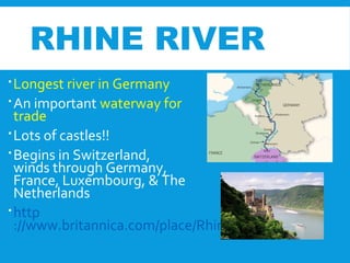 RHINE RIVER
Longest river in Germany
An important waterway for
trade
Lots of castles!!
Begins in Switzerland,
winds through Germany,
France, Luxembourg, & The
Netherlands
http
://www.britannica.com/place/Rhine-River
 