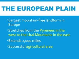 Largest mountain-free landform in
Europe
Stretches from the Pyrenees in the
west to the Ural Mountains in the east
Extends 2,000 miles
Successful agricultural area
THE EUROPEAN PLAIN
 