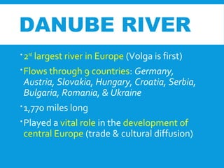 DANUBE RIVER
2nd
largest river in Europe (Volga is first)
Flows through 9 countries: Germany,
Austria, Slovakia, Hungary, Croatia, Serbia,
Bulgaria, Romania, & Ukraine
1,770 miles long
Played a vital role in the development of
central Europe (trade & cultural diffusion)
 