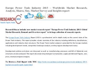 Europe Power Tools Industry 2015 – Worldwide Market Research,
Analysis, Shares, Size, Market Survey and Insights report
ResearchMoz.us includes new market research report "Europe Power Tools Industry 2015: Global
Market Research, Demand and Overview report" to its huge collection of research reports.
The Europe Power Tools Industry Report 2015 is a professional and in-depth study on the current state of the
Power Tools industry. The report provides a basic overview of the industry including definitions, classifications,
applications and industry chain structure. The Power Tools market analysis is provided for the Europe markets
including development trends, competitive landscape analysis, and key regions development status.
Development policies and plans are discussed as well as manufacturing processes and Bill of Materials cost
structures are also analyzed. This report also states import/export consumption, supply and demand Figures, cost,
price, revenue and gross margins.
To Browse a Full Report with TOC: http://www.researchmoz.us/europe-power-tools-industry-2015-
market-research-report-report.html
 