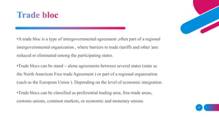17
•A trade bloc is a type of intergovernmental agreement ,often part of a regional
intergovernmental organization , where...