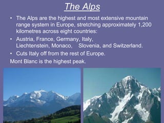 The Alps
• The Alps are the highest and most extensive mountain
range system in Europe, stretching approximately 1,200
kilometres across eight countries:
• Austria, France, Germany, Italy,
Liechtenstein, Monaco, Slovenia, and Switzerland.
• Cuts Italy off from the rest of Europe.
Mont Blanc is the highest peak.
 