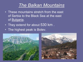 The Balkan Mountains
• These mountains stretch from the east
of Serbia to the Black Sea at the east
of Bulgaria.
• They extend for about 530 km .
• The highest peak is Botev.
 