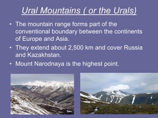 Ural Mountains ( or the Urals)
• The mountain range forms part of the
conventional boundary between the continents
of Europe and Asia.
• They extend about 2,500 km and cover Russia
and Kazakhstan.
• Mount Narodnaya is the highest point.
 