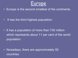 Europe
• Europe is the second smallest of the continents.
• It has the third highest population.
• It has a population of more than 730 million
which represents about 11 per cent of the world
population.
• Nowadays, there are approximately 50
countries.
 