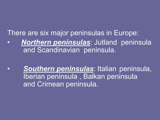 There are six major peninsulas in Europe:
• Northern peninsulas: Jutland peninsula
and Scandinavian peninsula.
• Southern peninsulas: Italian peninsula,
Iberian peninsula , Balkan peninsula
and Crimean peninsula.
 