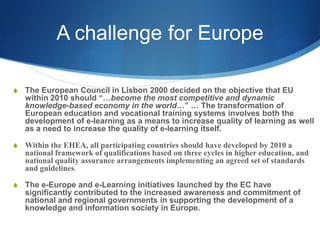 A challenge for EuropeThe European Council in Lisbon 2000 decided on the objective that EU within 2010 should “…become the most competitive and dynamic knowledge-based economy in the world…” … The transformation of European education and vocational training systems involves both the development of e-learning as a means to increase quality of learning as well as a need to increase the quality of e-learning itself.Within the EHEA, all participating countries should have developed by 2010 a national framework of qualifications based on three cycles in higher education, and national quality assurance arrangements implementing an agreed set of standards and guidelines. The e-Europe and e-Learning initiatives launched by the EC have significantly contributed to the increased awareness and commitment of national and regional governments in supporting the development of a knowledge and information society in Europe.