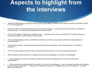 Aspects to highlight from the interviews“Would be interesting to integrate web 2.0 tools in the LMS. If students work always outside the platform there is a lot of dispersion”“To teach online transformed the way I use to plan my classes… because more plannification is needed in online course… so I learnt how to prepare my classes better”“To use ICT implies to design in a different way… I recommend to try to introduce ICT in order to improve learning activities, to take profit of its potential”“The use of langblogs, wikis, e-portfolios, interactive activities, case study method and simulations are recommended...”“Technology is often a barrier because technical staff don’t develop a user-friendly tools, not intuitive, complex…”“I’m not really confident with the use of social networks because I’m not sure about its privacy”“More research and innovation is needed, but focused in pedagogy more than in technology”“…The introduction of ICT in educations helps society to be competent in its use for professional development.”“… More training for teaching staff is needed, but in terms of pedagogy… how to change educational strategies, how to improve using ICT...” “I think we are doing the same as in a traditional class but using ICT… and this need to be different”