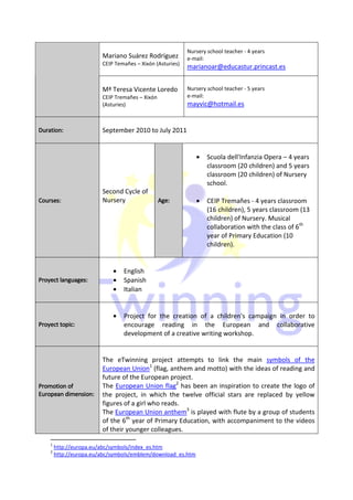 Nursery school teacher - 4 years
                         Mariano Suárez Rodríguez          e-mail:
                         CEIP Temañes – Xixón (Asturies)
                                                           marianoar@educastur.princast.es


                         Mª Teresa Vicente Loredo          Nursery school teacher - 5 years
                         CEIP Tremañes – Xixón             e-mail:
                         (Asturies)                        mayvic@hotmail.es


Duration:
Duration:
    tion                 September 2010 to July 2011


                                                              •    Scuola dell'Infanzia Opera – 4 years
                                                                   classroom (20 children) and 5 years
                                                                   classroom (20 children) of Nursery
                                                                   school.
                         Second Cycle of
Courses:
 ourses:                 Nursery                 Age:
                                                 Age:         •    CEIP Tremañes - 4 years classroom
                                                                   (16 children), 5 years classroom (13
                                                                   children) of Nursery. Musical
                                                                   collaboration with the class of 6th
                                                                   year of Primary Education (10
                                                                   children).


                             •   English
        languages:
Proyect languages:           •   Spanish
                             •   Italian


                             •   Project for the creation of a children's campaign in order to
        topic:
Proyect topic:                   encourage reading in the European and collaborative
                                 development of a creative writing workshop.


                         The eTwinning project attempts to link the main symbols of the
                         European Union1 (flag, anthem and motto) with the ideas of reading and
                         future of the European project.
Promotion
Promotion of             The European Union flag2 has been an inspiration to create the logo of
European dimension:      the project, in which the twelve official stars are replaced by yellow
                         figures of a girl who reads.
                         The European Union anthem3 is played with flute by a group of students
                         of the 6th year of Primary Education, with accompaniment to the videos
                         of their younger colleagues.

    1
        http://europa.eu/abc/symbols/index_es.htm
    2
        http://europa.eu/abc/symbols/emblem/download_es.htm
 
