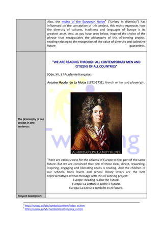 Also, the motto of the European Union4 ("United in diversity") has
                          influenced on the conception of this project, this motto expresses how
                          the diversity of cultures, traditions and languages of Europe is its
                          greatest asset. And, as you have seen below, inspired the choice of the
                          phrase that encapsulates the philosophy of this eTwinning project,
                          reading relating to the recognition of the value of diversity and collective
                          future                                                          guarantees.




                             "WE ARE READING THROUGH ALL CONTEMPORARY MEN AND
                                          CITIZENS OF ALL COUNTRIES"

                          [Ode, XV, à l'Académie française]

                          Antoine Houdar de La Motte (1672-1731), french writer and playwright.




The philosophy of our
project in one
sentence:
sentence:




                          There are various ways for the citizens of Europe to feel part of the same
                          future. But we are convinced that one of these clear, direct, rewarding,
                          inspiring, engaging and liberating roads is reading. And the children of
                          our schools, book lovers and school library lovers are the best
                          representatives of that message with this eTwinning project:
                                              Europe: Reading is also the Future.
                                             Europa: La Lettura è anche il Futuro.
                                           Europa: La Lectura también es el Futuro.

        description:
Proyect description:

    3
        http://europa.eu/abc/symbols/anthem/index_es.htm
    4
        http://europa.eu/abc/symbols/motto/index_es.htm
 