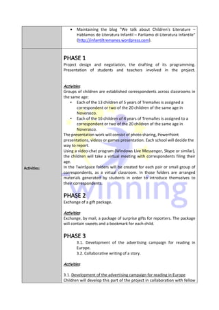 •   Maintaining the blog "We talk about Children's Literature –
                      Hablamos de Literatura Infantil – Parliamo di Literatura Infantile"
                      (http://infantiltremanes.wordpress.com).



              PHASE 1
              Project design and negotiation, the drafting of its programming.
              Presentation of students and teachers involved in the project.


              Activities:
              Activities
              Groups of children are established correspondents across classrooms in
              the same age:
                  • Each of the 13 children of 5 years of Tremañes is assigned a
                      correspondent or two of the 20 children of the same age in
                      Noverasco.
                  • Each of the 16 children of 4 years of Tremañes is assigned to a
                      correspondent or two of the 20 children of the same age in
                      Noverasco.
              The presentation work will consist of photo sharing, PowerPoint
              presentations, videos or games presentation. Each school will decide the
              way to report.
              Using a video-chat program (Windows Live Messenger, Skype or similar),
              the children will take a virtual meeting with correspondents filing their
              age.
Activities:
Activities:
      ties    In the TwinSpace folders will be created for each pair or small group of
              correspondents, as a virtual classroom. In those folders are arranged
              materials generated by students in order to introduce themselves to
              their correspondents.

              PHASE 2
              Exchange of a gift package.

              Activities:
              Exchange, by mail, a package of surprise gifts for reporters. The package
              will contain sweets and a bookmark for each child.

              PHASE 3
                      3.1. Development of the advertising campaign for reading in
                      Europe.
                      3.2. Collaborative writing of a story.

              Activities:
              Activities

              3.1. Development of the advertising campaign for reading in Europe
              Children will develop this part of the project in collaboration with fellow
 