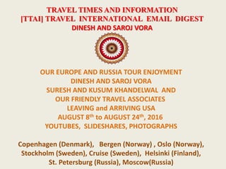 TRAVEL TIMES AND INFORMATION
[TTAI] TRAVEL INTERNATIONAL EMAIL DIGEST
DINESH AND SAROJ VORA
OUR EUROPE AND RUSSIA TOUR ENJOYMENT
DINESH AND SAROJ VORA
SURESH AND KUSUM KHANDELWAL AND
OUR FRIENDLY TRAVEL ASSOCIATES
LEAVING and ARRIVING USA
AUGUST 8th to AUGUST 24th, 2016
YOUTUBES, SLIDESHARES, PHOTOGRAPHS
Copenhagen (Denmark), Bergen (Norway) , Oslo (Norway),
Stockholm (Sweden), Cruise (Sweden), Helsinki (Finland),
St. Petersburg (Russia), Moscow(Russia)
 