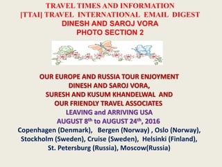 TRAVEL TIMES AND INFORMATION
[TTAI] TRAVEL INTERNATIONAL EMAIL DIGEST
DINESH AND SAROJ VORA
PHOTO SECTION 2
OUR EUROPE AND RUSSIA TOUR ENJOYMENT
DINESH AND SAROJ VORA,
SURESH AND KUSUM KHANDELWAL AND
OUR FRIENDLY TRAVEL ASSOCIATES
LEAVING and ARRIVING USA
AUGUST 8th to AUGUST 24th, 2016
Copenhagen (Denmark), Bergen (Norway) , Oslo (Norway),
Stockholm (Sweden), Cruise (Sweden), Helsinki (Finland),
St. Petersburg (Russia), Moscow(Russia)
 